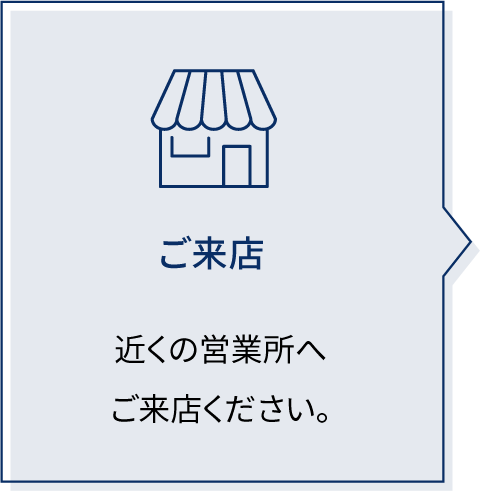 ご来店 近くの営業所へご来店ください。